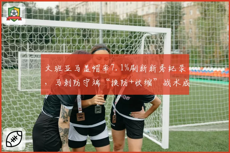 文班亚马盖帽率7.1%刷新新秀纪录，马刺防守端“换防+收缩”战术成效显著
