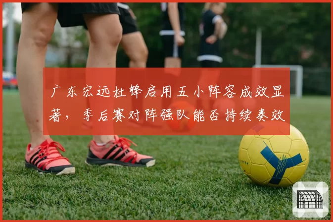 广东宏远杜锋启用五小阵容成效显著,季后赛对阵强队能否持续奏效?