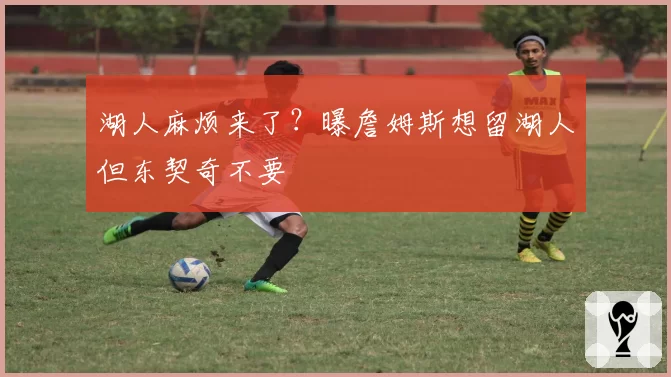 湖人麻烦来了？曝詹姆斯想留湖人但东契奇不要