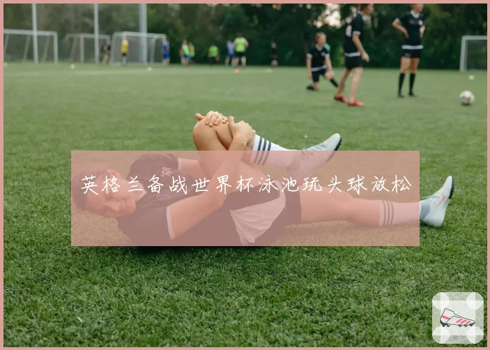 英格兰备战世界杯泳池玩头球放松