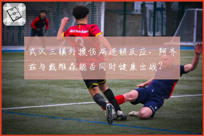 武汉三镇外援伤病连锁反应，阿齐兹与戴维森能否同时健康出战？