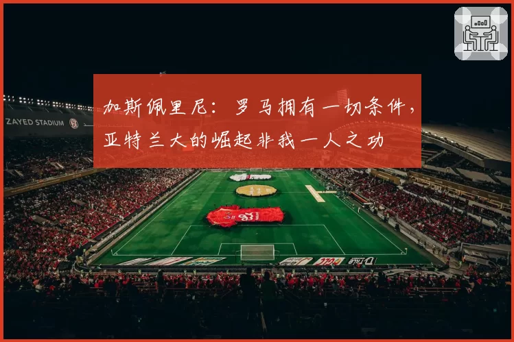 加斯佩里尼：罗马拥有一切条件，亚特兰大的崛起非我一人之功