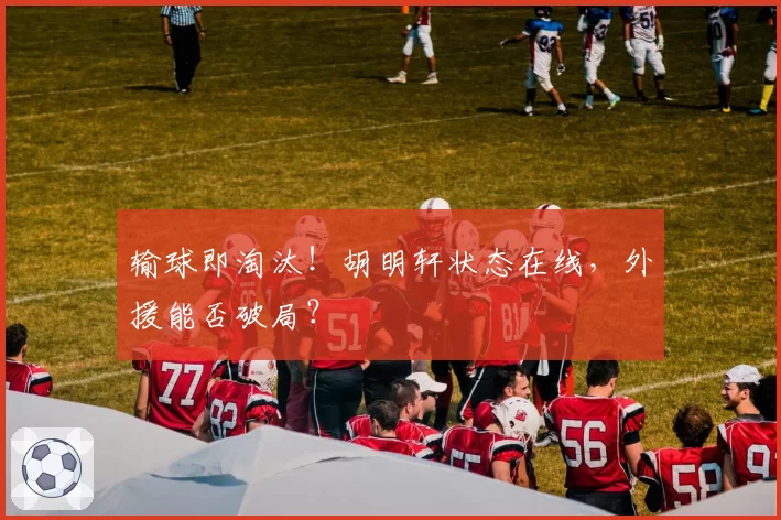 输球即淘汰！胡明轩状态在线，外援能否破局？