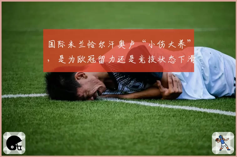 国际米兰恰尔汗奥卢“小伤大养”，是为欧冠留力还是竞技状态下滑？