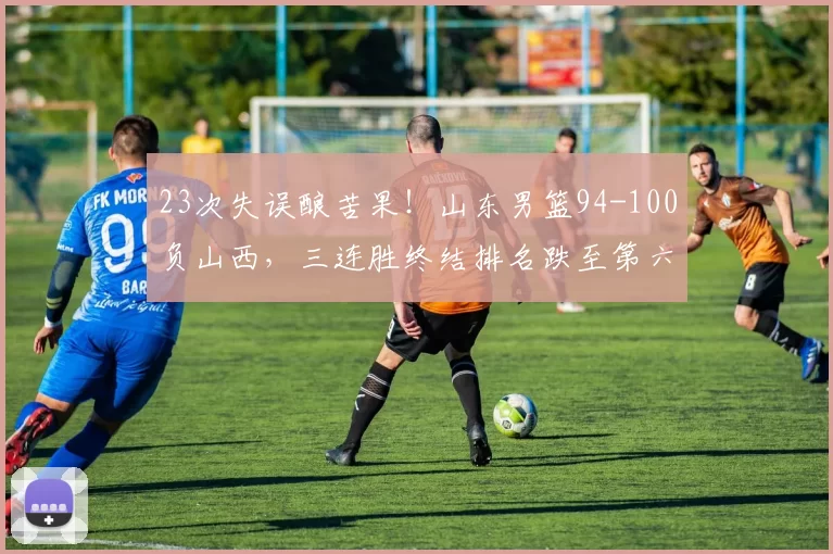 23次失误酿苦果！山东男篮94-100负山西，三连胜终结排名跌至第六