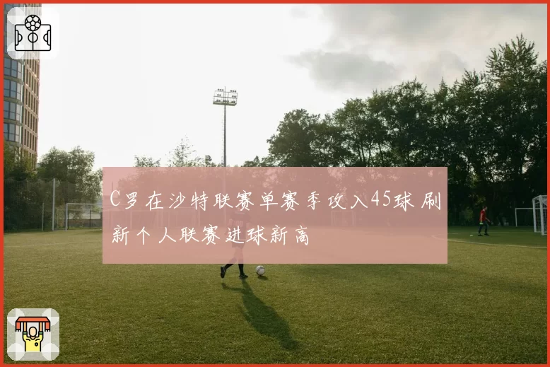 C罗在沙特联赛单赛季攻入45球 刷新个人联赛进球新高