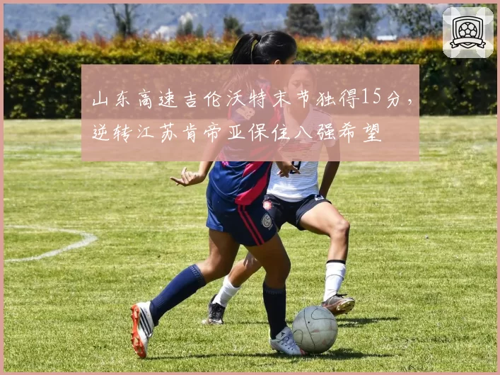 山东高速吉伦沃特末节独得15分,逆转江苏肯帝亚保住八强希望