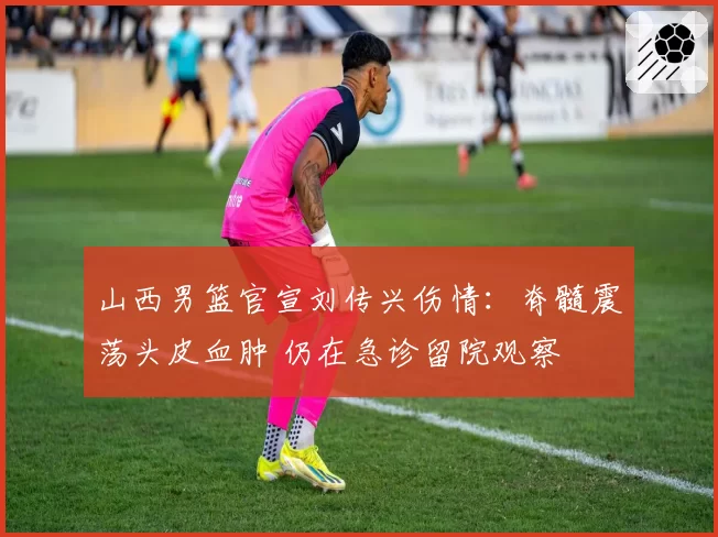 山西男篮官宣刘传兴伤情：脊髓震荡头皮血肿 仍在急诊留院观察