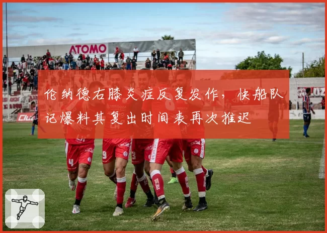 伦纳德右膝炎症反复发作,快船队记爆料其复出时间表再次推迟