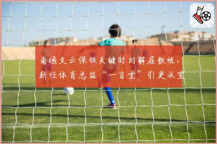 南通支云保级关键时刻解雇教练，新任体育总监“一言堂”引更衣室反弹