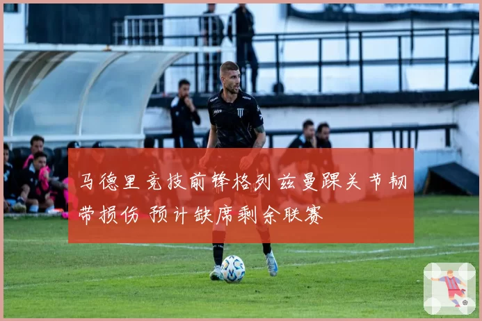 马德里竞技前锋格列兹曼踝关节韧带损伤 预计缺席剩余联赛