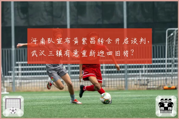 河南队宣布黄紫昌转会开启谈判,武汉三镇有意重新迎回旧将?