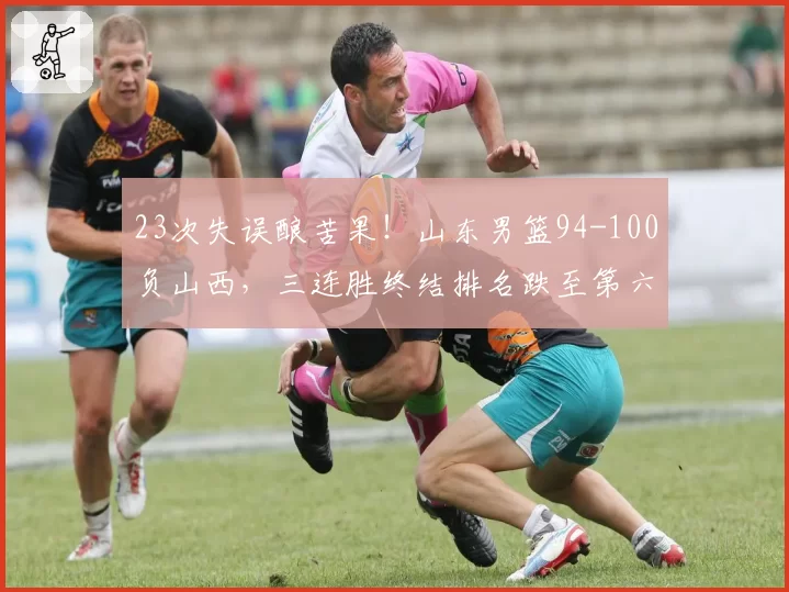 23次失误酿苦果！山东男篮94-100负山西，三连胜终结排名跌至第六