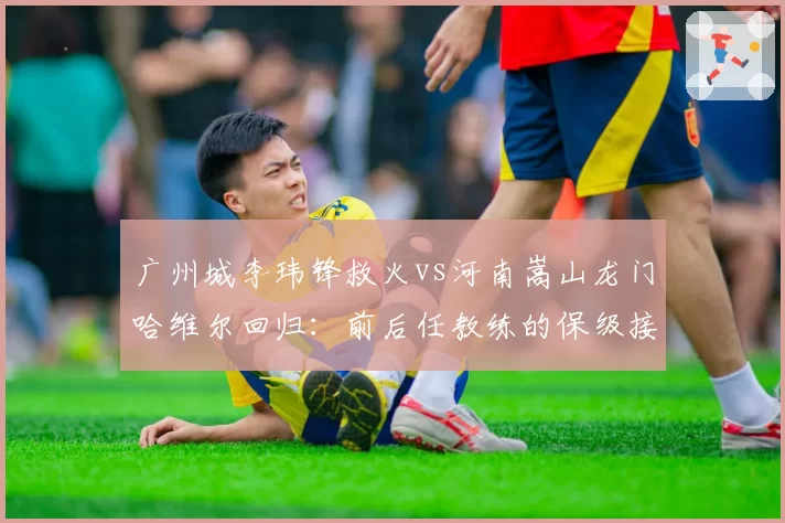 广州城李玮锋救火vs河南嵩山龙门哈维尔回归：前后任教练的保级接力赛