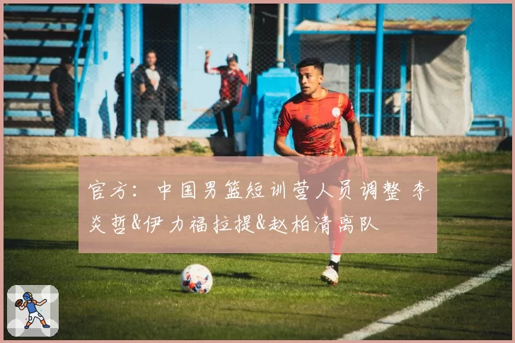 官方:中国男篮短训营人员调整 李炎哲&伊力福拉提&赵柏清离队