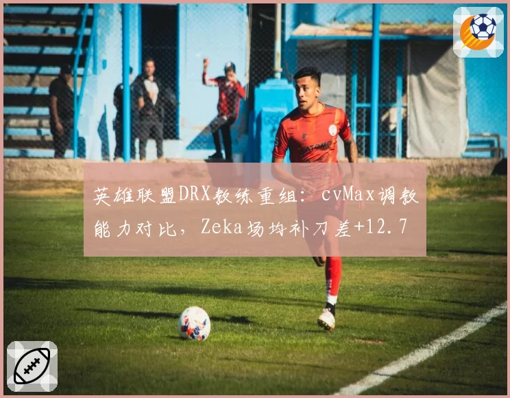 英雄联盟DRX教练重组:cvMax调教能力对比,Zeka场均补刀差+12.7