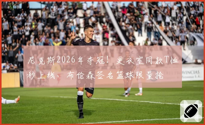 尼克斯2026年夺冠！更衣室同款T恤秒上线，布伦森签名篮球限量抢