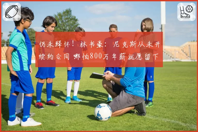 仍未释怀！林书豪：尼克斯从未开续约合同 哪怕800万年薪就愿留下