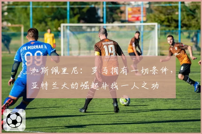 加斯佩里尼：罗马拥有一切条件，亚特兰大的崛起非我一人之功