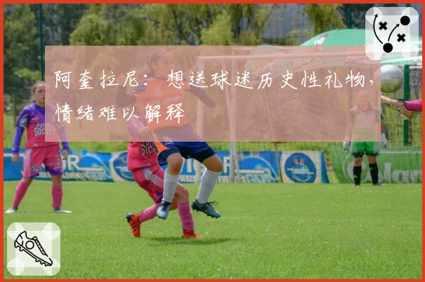阿奎拉尼：想送球迷历史性礼物，情绪难以解释