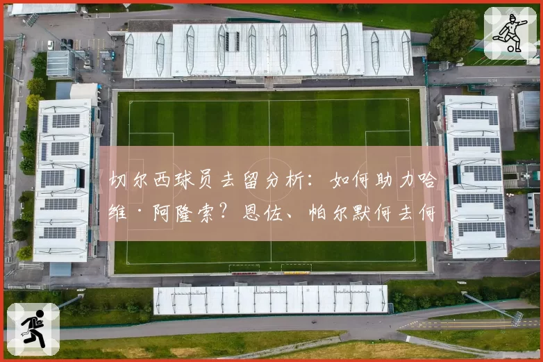 切尔西球员去留分析:如何助力哈维·阿隆索?恩佐、帕尔默何去何从?