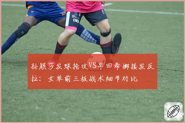 孙颖莎发球抢攻VS早田希娜接发反拉：女单前三板战术细节对比