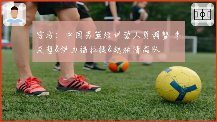 官方:中国男篮短训营人员调整 李炎哲&伊力福拉提&赵柏清离队