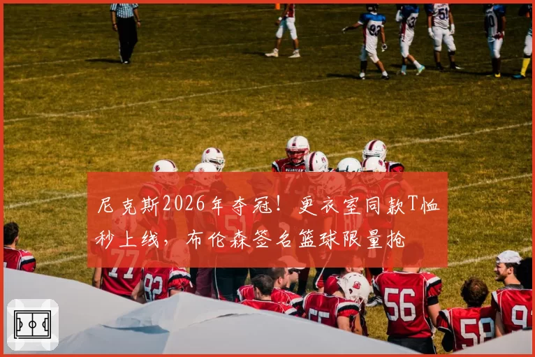 尼克斯2026年夺冠！更衣室同款T恤秒上线，布伦森签名篮球限量抢