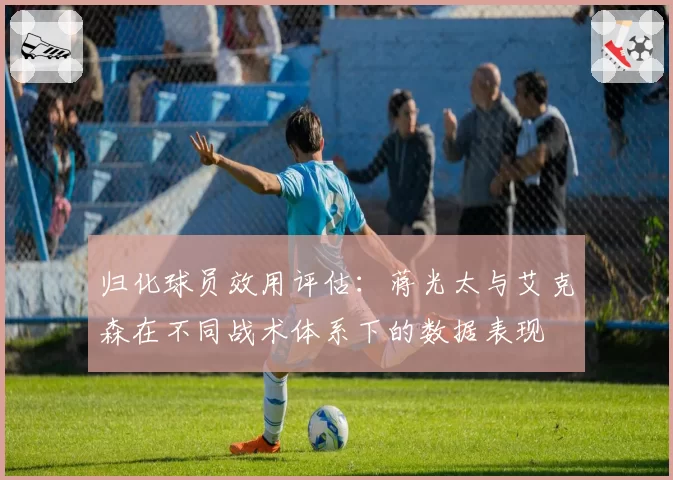 归化球员效用评估：蒋光太与艾克森在不同战术体系下的数据表现
