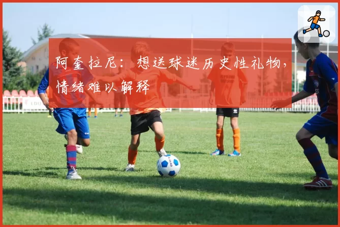 阿奎拉尼：想送球迷历史性礼物，情绪难以解释