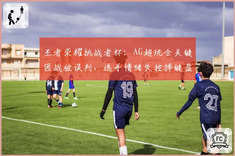 王者荣耀挑战者杯：AG超玩会关键团战被误判，选手情绪失控摔键盘