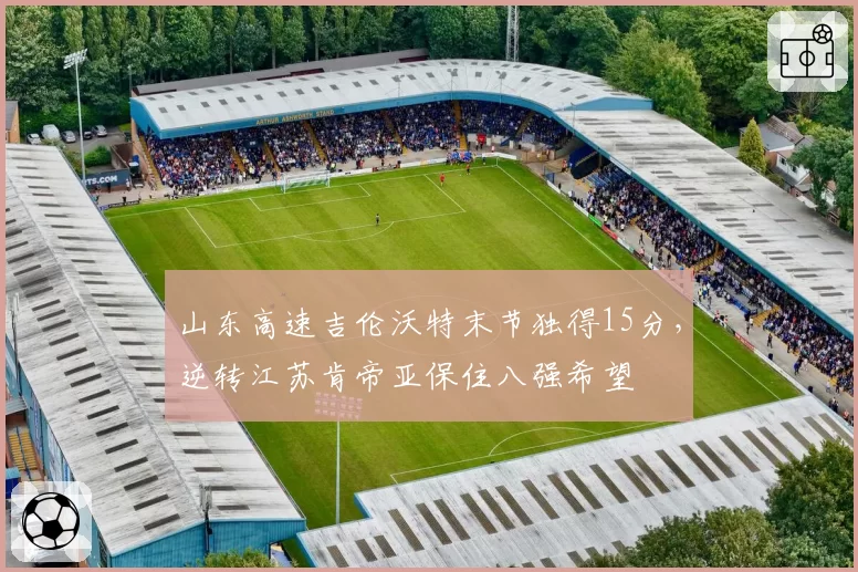 山东高速吉伦沃特末节独得15分,逆转江苏肯帝亚保住八强希望
