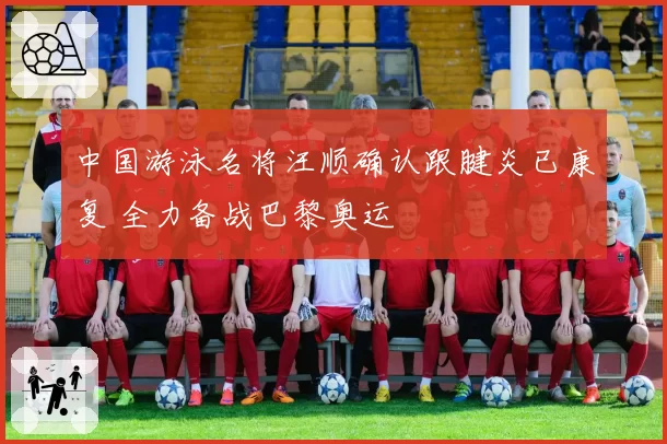 中国游泳名将汪顺确认跟腱炎已康复 全力备战巴黎奥运